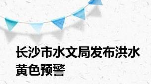 长沙市水文局发布洪水黄色预警