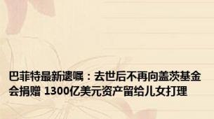 巴菲特最新遗嘱：去世后不再向盖茨基金会捐赠 1300亿美元资产留给儿女打理