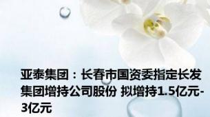 亚泰集团：长春市国资委指定长发集团增持公司股份 拟增持1.5亿元-3亿元