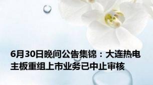 6月30日晚间公告集锦：大连热电主板重组上市业务已中止审核