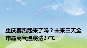 重庆要热起来了吗？未来三天全市最高气温将达37℃