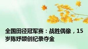 全国田径冠军赛：战胜偶像，15岁陈妤颉创纪录夺金