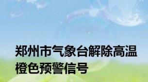 郑州市气象台解除高温橙色预警信号