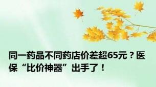 同一药品不同药店价差超65元？医保“比价神器”出手了！