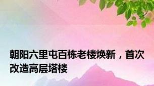 朝阳六里屯百栋老楼焕新，首次改造高层塔楼