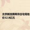 北京新挂牌两宗住宅用地 总起拍价32.8亿元