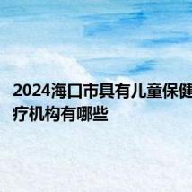 2024海口市具有儿童保健资质医疗机构有哪些