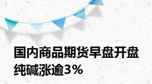 国内商品期货早盘开盘 纯碱涨逾3%