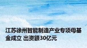 江苏徐州智能制造产业专项母基金成立 出资额30亿元