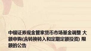 中银证券现金管家货币市场基金调整 大额申购(含转换转入和定期定额投资) 限额的公告