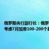 俄罗斯央行副行长：俄罗斯央行考虑7月加息100-200个基点