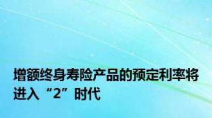 增额终身寿险产品的预定利率将进入“2”时代