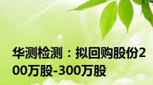 华测检测：拟回购股份200万股-300万股