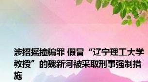 涉招摇撞骗罪 假冒“辽宁理工大学教授”的魏新河被采取刑事强制措施