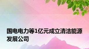 国电电力等1亿元成立清洁能源发展公司