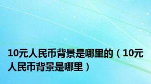 10元人民币背景是哪里的（10元人民币背景是哪里）