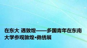 在东大 遇敦煌——多国青年在东南大学参观敦煌·彝绣展