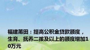 福建莆田：提高公积金贷款额度，生育、抚养二孩及以上的额度增加10万元