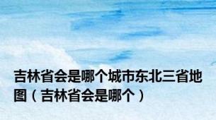 吉林省会是哪个城市东北三省地图（吉林省会是哪个）