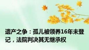 遗产之争：孤儿被领养16年未登记，法院判决其无继承权