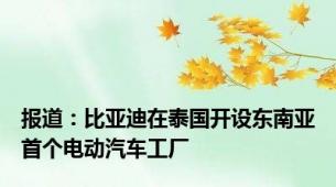 报道：比亚迪在泰国开设东南亚首个电动汽车工厂