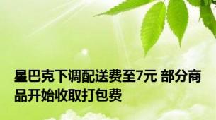 星巴克下调配送费至7元 部分商品开始收取打包费