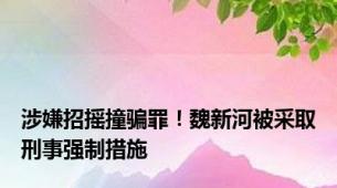 涉嫌招摇撞骗罪！魏新河被采取刑事强制措施