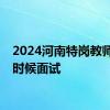 2024河南特岗教师什么时候面试