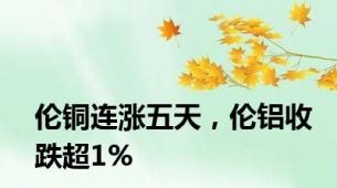 伦铜连涨五天，伦铝收跌超1%