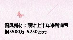 国风新材：预计上半年净利润亏损3500万-5250万元