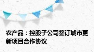 农产品：控股子公司签订城市更新项目合作协议