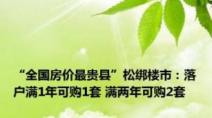 “全国房价最贵县”松绑楼市：落户满1年可购1套 满两年可购2套