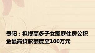 贵阳：拟提高多子女家庭住房公积金最高贷款额度至100万元