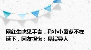 网红生吃见手青，称小小蘑菇不在话下，网友担忧：易误导人