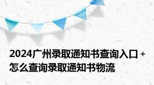 2024广州录取通知书查询入口＋怎么查询录取通知书物流