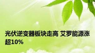 光伏逆变器板块走高 艾罗能源涨超10%