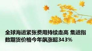 全球海运紧张费用持续走高 集运指数期货价格今年飙涨超343%