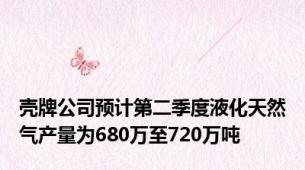 壳牌公司预计第二季度液化天然气产量为680万至720万吨