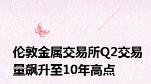 伦敦金属交易所Q2交易量飙升至10年高点