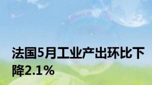 法国5月工业产出环比下降2.1%