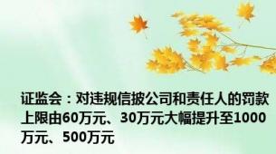 证监会：对违规信披公司和责任人的罚款上限由60万元、30万元大幅提升至1000万元、500万元