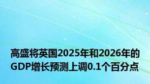 高盛将英国2025年和2026年的GDP增长预测上调0.1个百分点