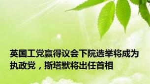 英国工党赢得议会下院选举将成为执政党，斯塔默将出任首相