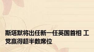 斯塔默将出任新一任英国首相 工党赢得超半数席位