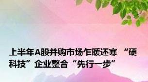 上半年A股并购市场乍暖还寒 “硬科技”企业整合“先行一步”