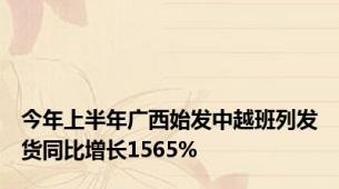 今年上半年广西始发中越班列发货同比增长1565%