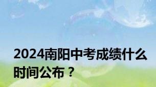 2024南阳中考成绩什么时间公布？