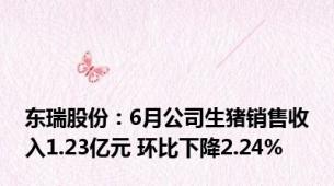 东瑞股份：6月公司生猪销售收入1.23亿元 环比下降2.24%