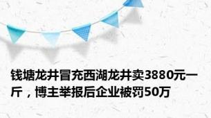 钱塘龙井冒充西湖龙井卖3880元一斤，博主举报后企业被罚50万