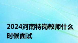 2024河南特岗教师什么时候面试